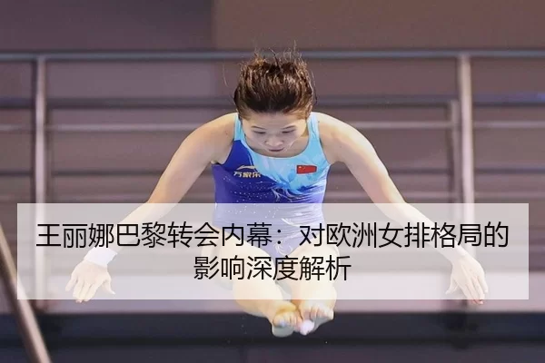 王丽娜巴黎转会内幕：对欧洲女排格局的影响深度解析